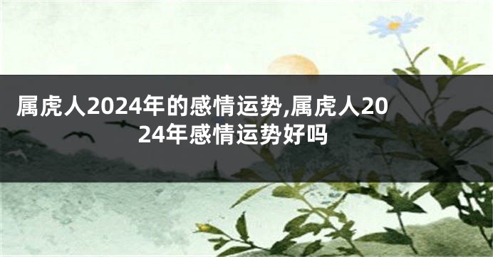 属虎人2024年的感情运势,属虎人2024年感情运势好吗