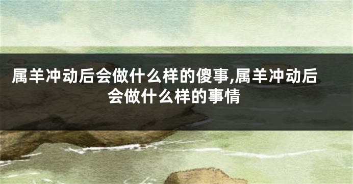 属羊冲动后会做什么样的傻事,属羊冲动后会做什么样的事情