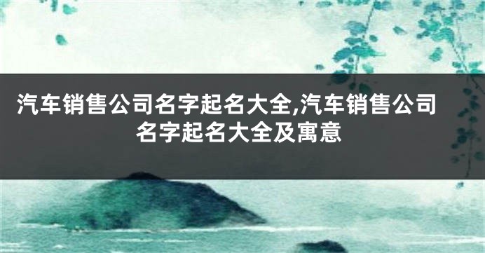 汽车销售公司名字起名大全,汽车销售公司名字起名大全及寓意