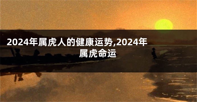 2024年属虎人的健康运势,2024年属虎命运