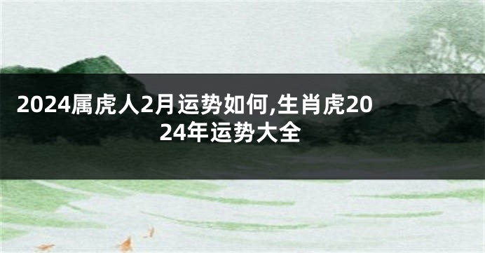 2024属虎人2月运势如何,生肖虎2024年运势大全