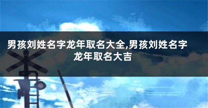 男孩刘姓名字龙年取名大全,男孩刘姓名字龙年取名大吉