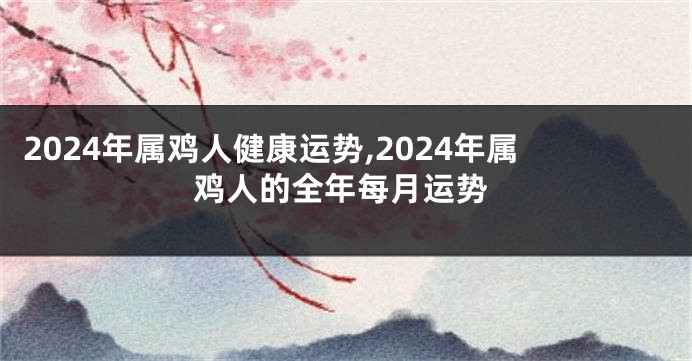 2024年属鸡人健康运势,2024年属鸡人的全年每月运势