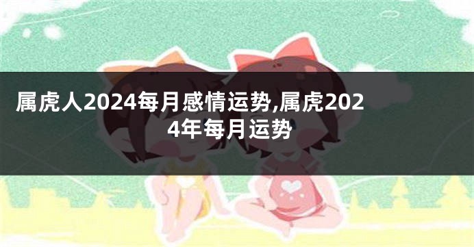 属虎人2024每月感情运势,属虎2024年每月运势