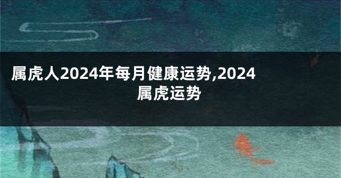 属虎人2024年每月健康运势,2024属虎运势
