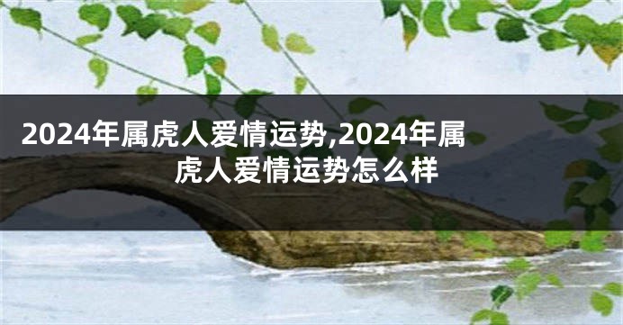 2024年属虎人爱情运势,2024年属虎人爱情运势怎么样