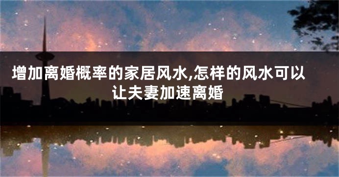 增加离婚概率的家居风水,怎样的风水可以让夫妻加速离婚