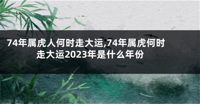 74年属虎人何时走大运,74年属虎何时走大运2023年是什么年份