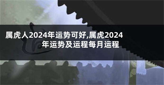 属虎人2024年运势可好,属虎2024年运势及运程每月运程