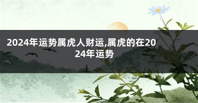 2024年运势属虎人财运,属虎的在2024年运势