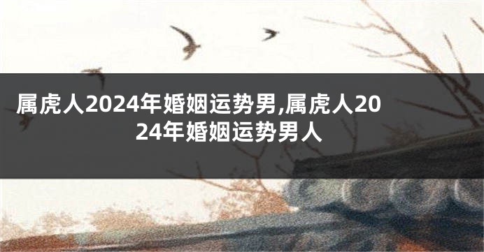 属虎人2024年婚姻运势男,属虎人2024年婚姻运势男人