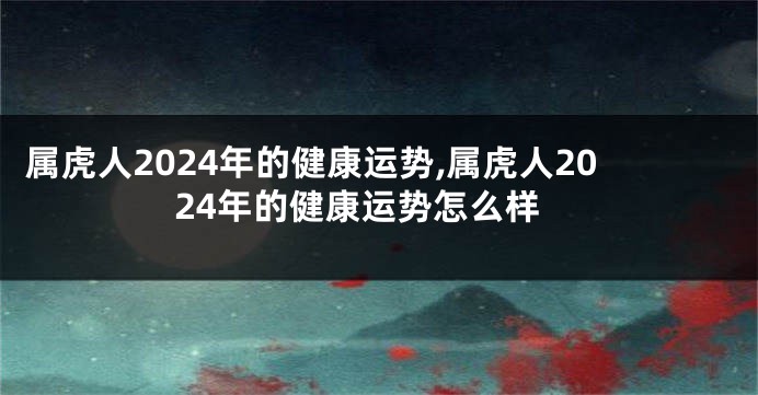 属虎人2024年的健康运势,属虎人2024年的健康运势怎么样