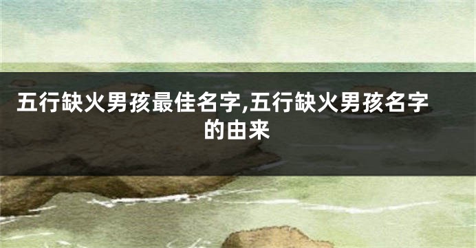 五行缺火男孩最佳名字,五行缺火男孩名字的由来