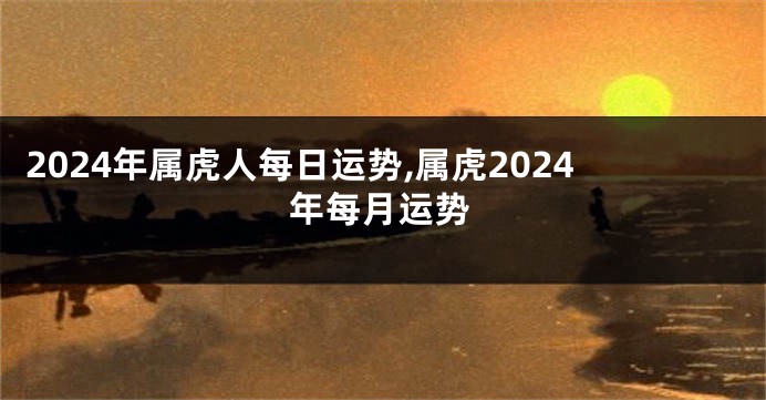 2024年属虎人每日运势,属虎2024年每月运势