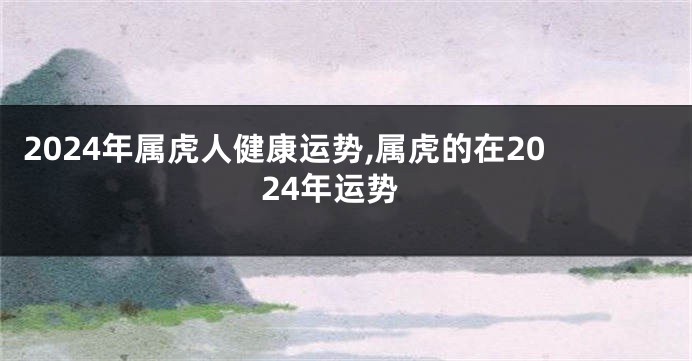 2024年属虎人健康运势,属虎的在2024年运势