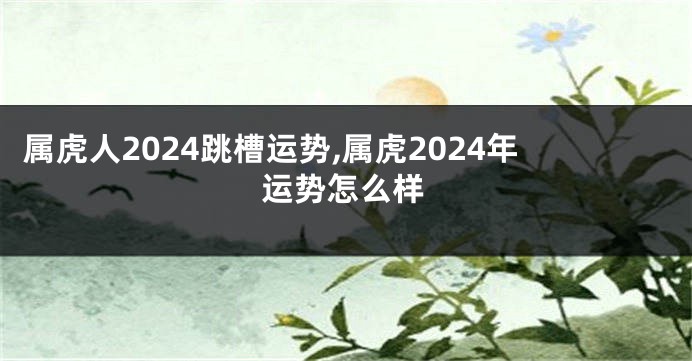 属虎人2024跳槽运势,属虎2024年运势怎么样