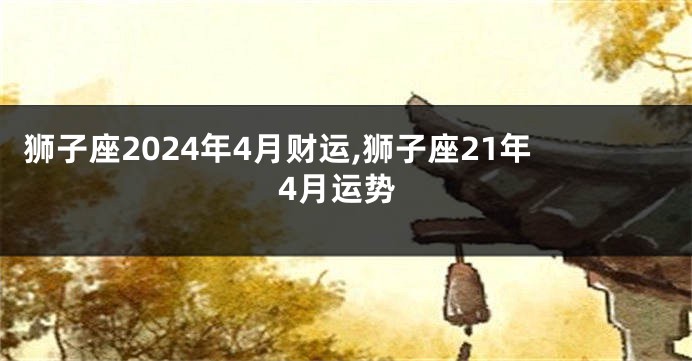 狮子座2024年4月财运,狮子座21年4月运势