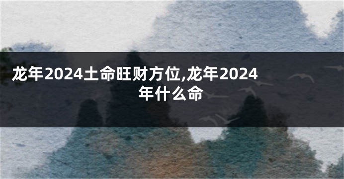 龙年2024土命旺财方位,龙年2024年什么命