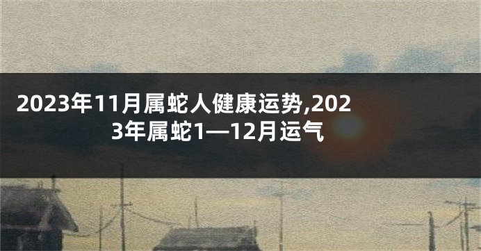 2023年11月属蛇人健康运势,2023年属蛇1—12月运气