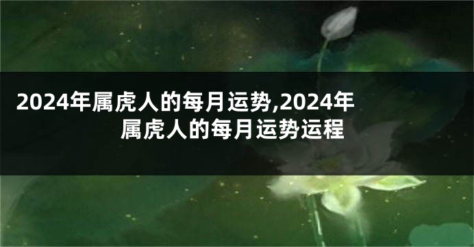 2024年属虎人的每月运势,2024年属虎人的每月运势运程