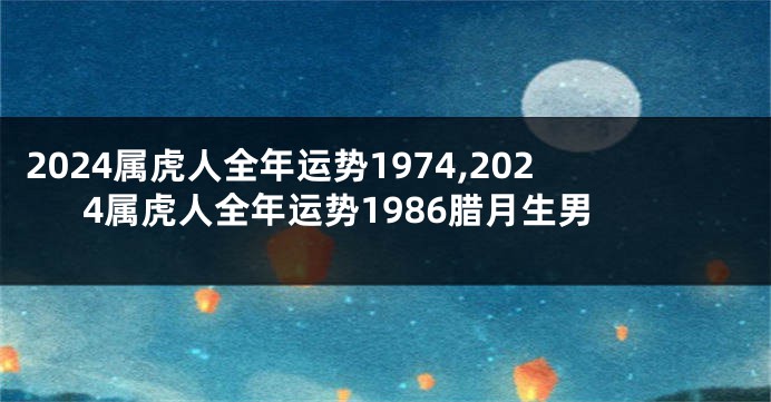 2024属虎人全年运势1974,2024属虎人全年运势1986腊月生男
