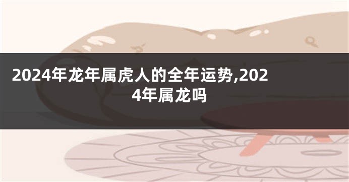 2024年龙年属虎人的全年运势,2024年属龙吗