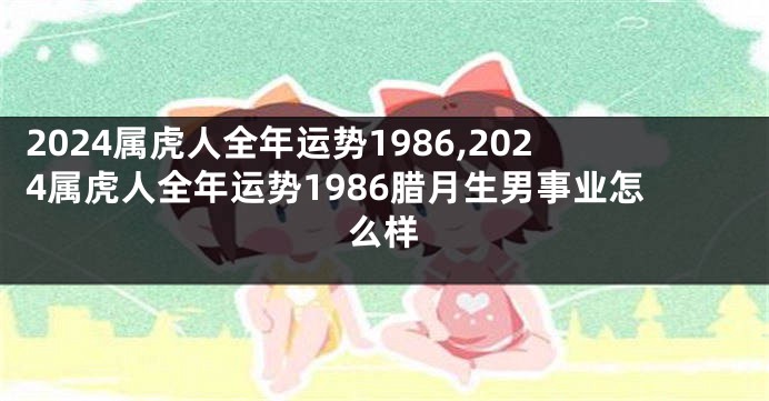 2024属虎人全年运势1986,2024属虎人全年运势1986腊月生男事业怎么样
