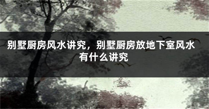 别墅厨房风水讲究，别墅厨房放地下室风水有什么讲究