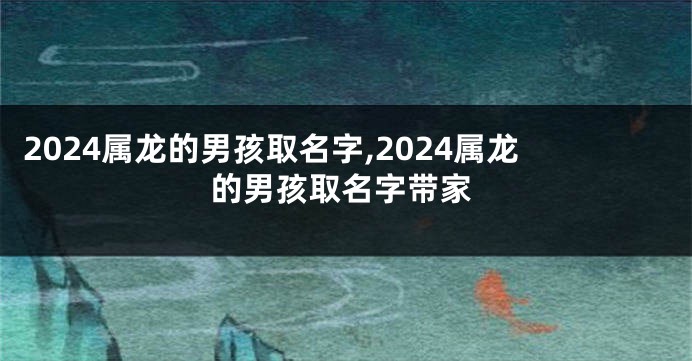2024属龙的男孩取名字,2024属龙的男孩取名字带家