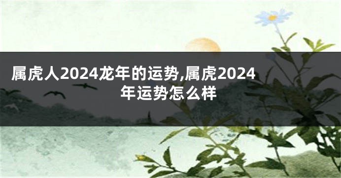 属虎人2024龙年的运势,属虎2024年运势怎么样