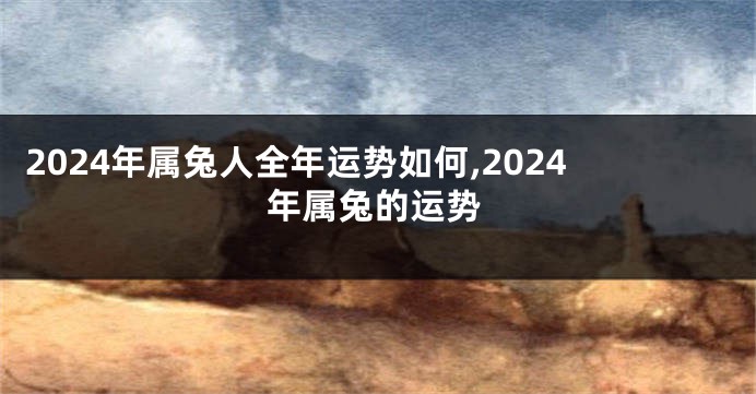 2024年属兔人全年运势如何,2024年属兔的运势
