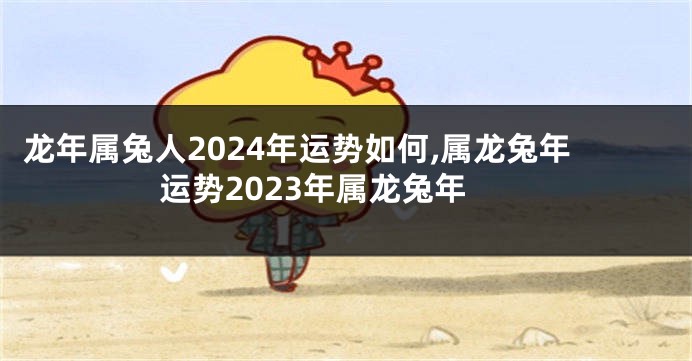 龙年属兔人2024年运势如何,属龙兔年运势2023年属龙兔年