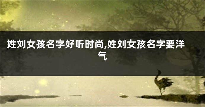 姓刘女孩名字好听时尚,姓刘女孩名字要洋气