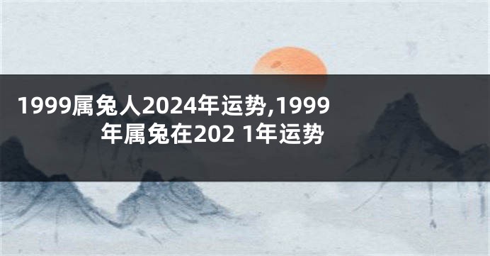 1999属兔人2024年运势,1999年属兔在202 1年运势