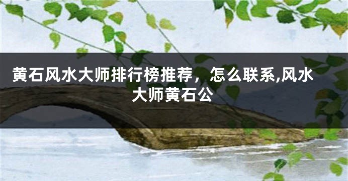黄石风水大师排行榜推荐，怎么联系,风水大师黄石公