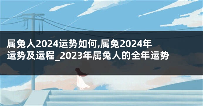 属兔人2024运势如何,属兔2024年运势及运程_2023年属兔人的全年运势