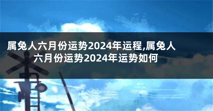 属兔人六月份运势2024年运程,属兔人六月份运势2024年运势如何