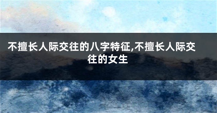 不擅长人际交往的八字特征,不擅长人际交往的女生