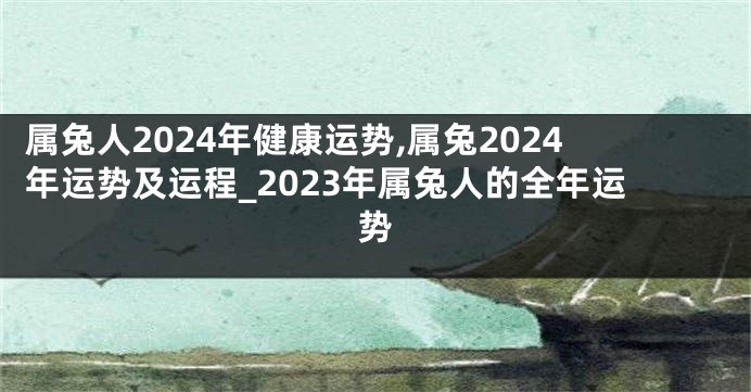 属兔人2024年健康运势,属兔2024年运势及运程_2023年属兔人的全年运势