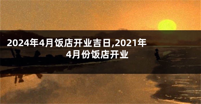 2024年4月饭店开业吉日,2021年4月份饭店开业
