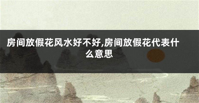 房间放假花风水好不好,房间放假花代表什么意思