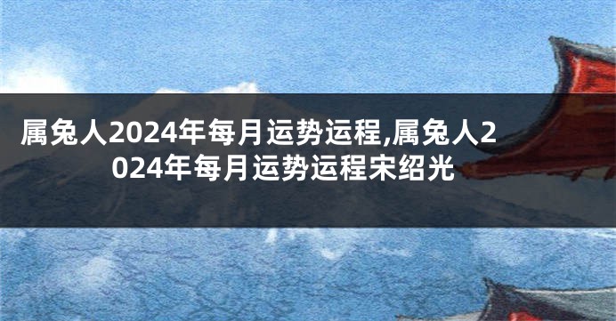属兔人2024年每月运势运程,属兔人2024年每月运势运程宋绍光