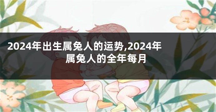 2024年出生属兔人的运势,2024年属兔人的全年每月