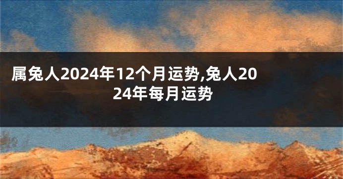 属兔人2024年12个月运势,兔人2024年每月运势