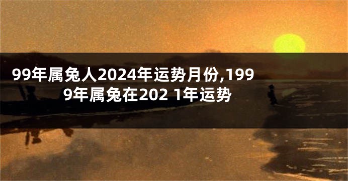 99年属兔人2024年运势月份,1999年属兔在202 1年运势