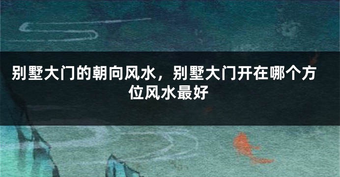 别墅大门的朝向风水，别墅大门开在哪个方位风水最好