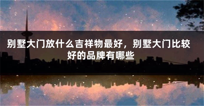 别墅大门放什么吉祥物最好，别墅大门比较好的品牌有哪些