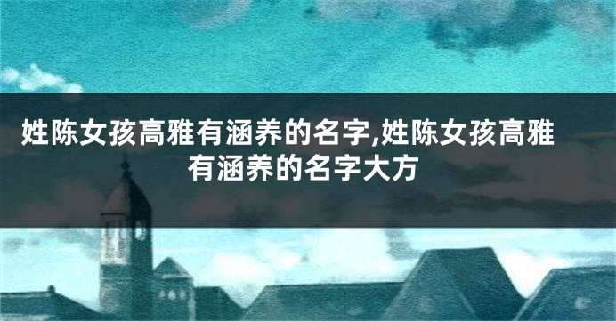 姓陈女孩高雅有涵养的名字,姓陈女孩高雅有涵养的名字大方