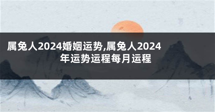 属兔人2024婚姻运势,属兔人2024年运势运程每月运程