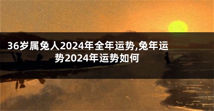 36岁属兔人2024年全年运势,兔年运势2024年运势如何